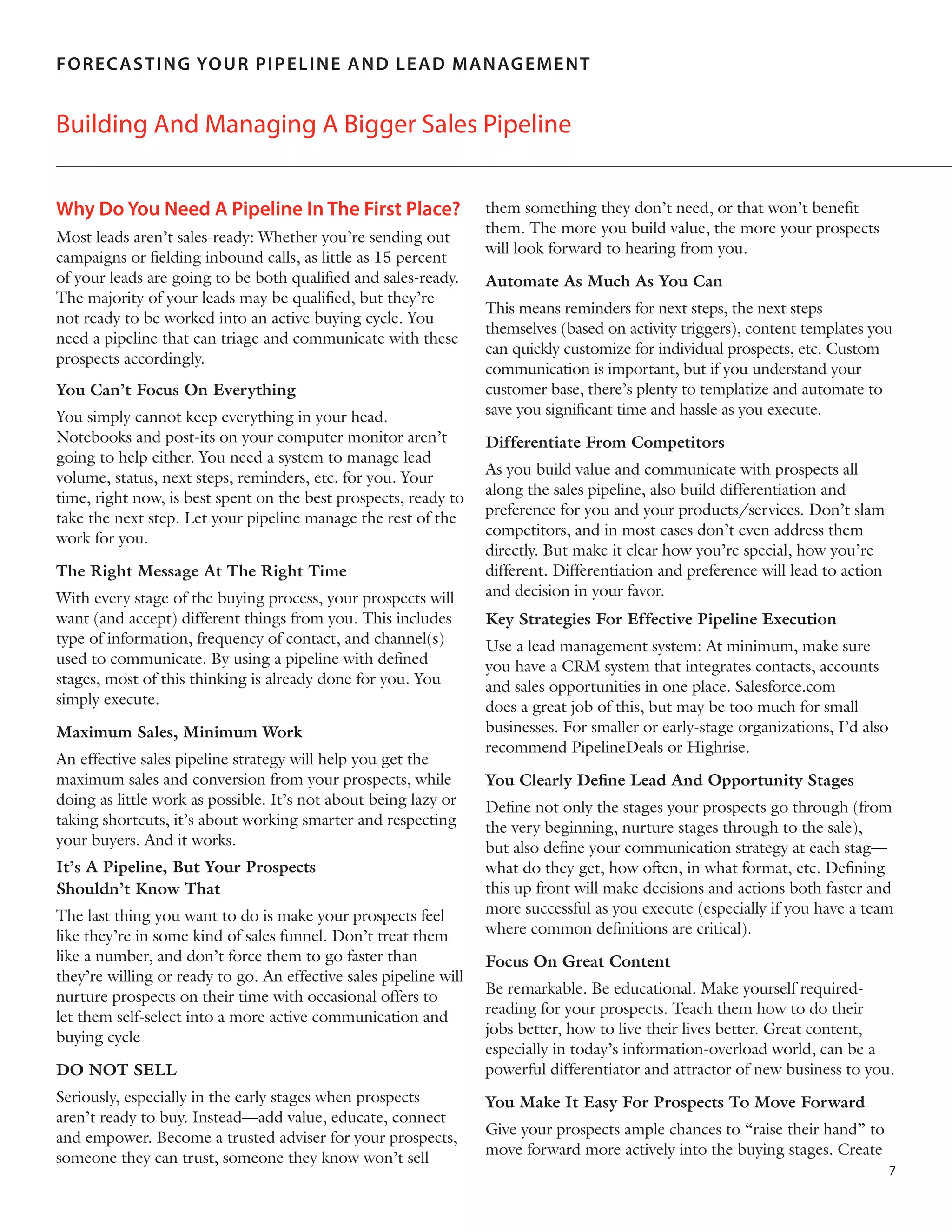 F O RE C AS T IN G YOU R PIPEL IN E AN D LEAD MANAGEM ENT

Building And Managing A Bigger Sales Pipeline
Why Do You Need A Pipeline In The First Place?
Most leads aren’t sales-ready: Whether you’re sending out
campaigns or fielding inbound calls, as little as 15 percent
of your leads are going to be both qualified and sales-ready.
The majority of your leads may be qualified, but they’re
not ready to be worked into an active buying cycle. You
need a pipeline that can triage and communicate with these
prospects accordingly.
You Can’t Focus On Everything
You simply cannot keep everything in your head.
Notebooks and post-its on your computer monitor aren’t
going to help either. You need a system to manage lead
volume, status, next steps, reminders, etc. for you. Your
time, right now, is best spent on the best prospects, ready to
take the next step. Let your pipeline manage the rest of the
work for you.
The Right Message At The Right Time
With every stage of the buying process, your prospects will
want (and accept) different things from you. This includes
type of information, frequency of contact, and channel(s)
used to communicate. By using a pipeline with defined
stages, most of this thinking is already done for you. You
simply execute.
Maximum Sales, Minimum Work
An effective sales pipeline strategy will help you get the
maximum sales and conversion from your prospects, while
doing as little work as possible. It’s not about being lazy or
taking shortcuts, it’s about working smarter and respecting
your buyers. And it works.
It’s A Pipeline, But Your Prospects
Shouldn’t Know That
The last thing you want to do is make your prospects feel
like they’re in some kind of sales funnel. Don’t treat them
like a number, and don’t force them to go faster than
they’re willing or ready to go. An effective sales pipeline will
nurture prospects on their time with occasional offers to
let them self-select into a more active communication and
buying cycle
DO NOT SELL
Seriously, especially in the early stages when prospects
aren’t ready to buy. Instead—add value, educate, connect
and empower. Become a trusted adviser for your prospects,
someone they can trust, someone they know won’t sell

them something they don’t need, or that won’t benefit
them. The more you build value, the more your prospects
will look forward to hearing from you.
Automate As Much As You Can
This means reminders for next steps, the next steps
themselves (based on activity triggers), content templates you
can quickly customize for individual prospects, etc. Custom
communication is important, but if you understand your
customer base, there’s plenty to templatize and automate to
save you significant time and hassle as you execute.
Differentiate From Competitors
As you build value and communicate with prospects all
along the sales pipeline, also build differentiation and
preference for you and your products/services. Don’t slam
competitors, and in most cases don’t even address them
directly. But make it clear how you’re special, how you’re
different. Differentiation and preference will lead to action
and decision in your favor.
Key Strategies For Effective Pipeline Execution
Use a lead management system: At minimum, make sure
you have a CRM system that integrates contacts, accounts
and sales opportunities in one place. Salesforce.com
does a great job of this, but may be too much for small
businesses. For smaller or early-stage organizations, I’d also
recommend PipelineDeals or Highrise.
You Clearly Define Lead And Opportunity Stages
Define not only the stages your prospects go through (from
the very beginning, nurture stages through to the sale),
but also define your communication strategy at each stag—
what do they get, how often, in what format, etc. Defining
this up front will make decisions and actions both faster and
more successful as you execute (especially if you have a team
where common definitions are critical).
Focus On Great Content
Be remarkable. Be educational. Make yourself requiredreading for your prospects. Teach them how to do their
jobs better, how to live their lives better. Great content,
especially in today’s information-overload world, can be a
powerful differentiator and attractor of new business to you.
You Make It Easy For Prospects To Move Forward
Give your prospects ample chances to “raise their hand” to
move forward more actively into the buying stages. Create
7

 