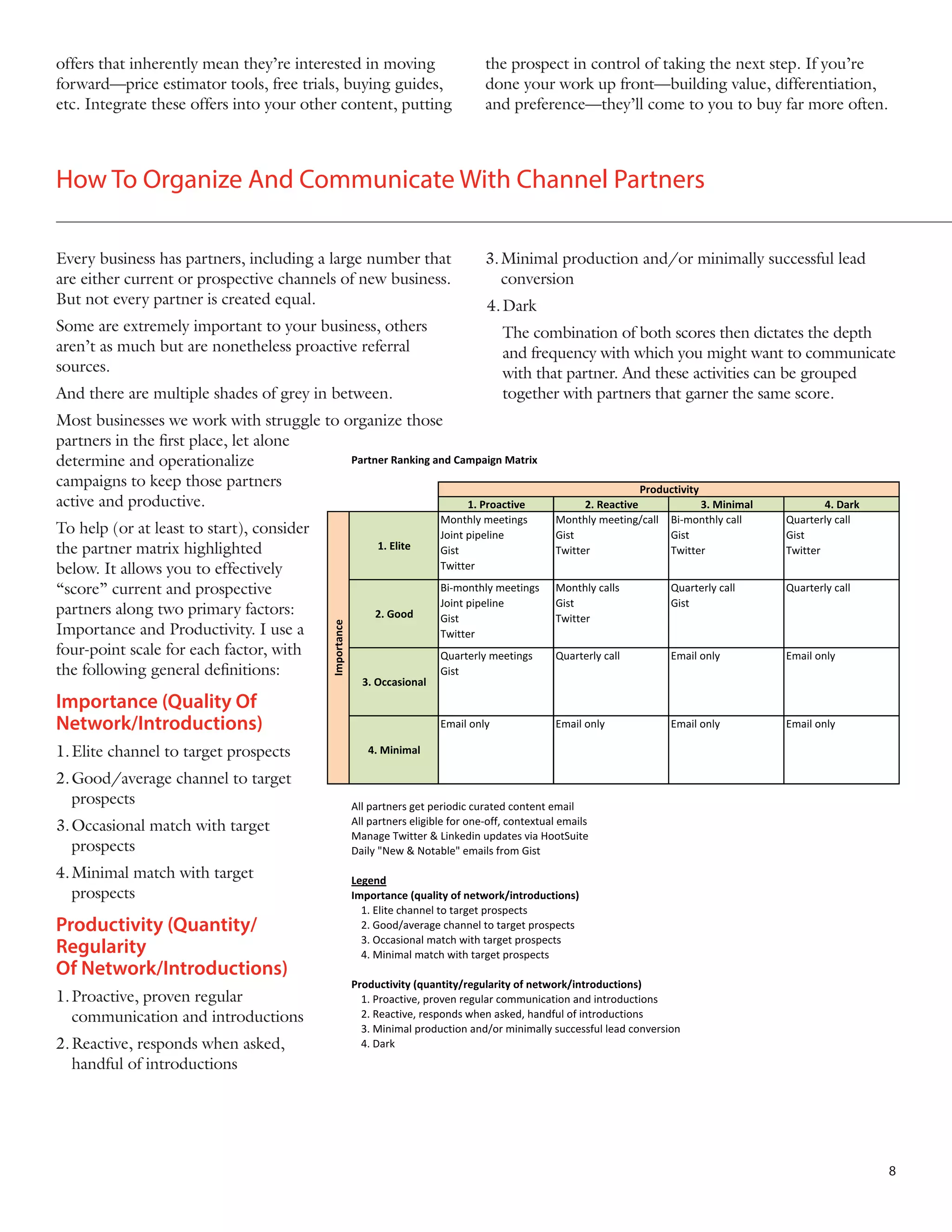 offers that inherently mean they’re interested in moving
forward—price estimator tools, free trials, buying guides,
etc. Integrate these offers into your other content, putting

the prospect in control of taking the next step. If you’re
done your work up front—building value, differentiation,
and preference—they’ll come to you to buy far more often.

How To Organize And Communicate With Channel Partners
Every business has partners, including a large number that
are either current or prospective channels of new business.
But not every partner is created equal.

3.	Minimal production and/or minimally successful lead 	
conversion

Some are extremely important to your business, others
aren’t as much but are nonetheless proactive referral
sources.

	 The combination of both scores then dictates the depth
and frequency with which you might want to communicate
with that partner. And these activities can be grouped
together with partners that garner the same score.

And there are multiple shades of grey in between.

4.	Dark

Most businesses we work with struggle to organize those
partners in the first place, let alone
Partner Ranking and Campaign Matrix
determine and operationalize
campaigns to keep those partners
active and productive.
1. Proactive

Importance (Quality Of
Network/Introductions)
1.	Elite channel to target prospects
2.	Good/average channel to target
prospects
3.	Occasional match with target
prospects
4.	Minimal match with target
prospects

Productivity (Quantity/
Regularity
Of Network/Introductions)
1.	Proactive, proven regular
communication and introductions
2.	Reactive, responds when asked,
handful of introductions

4. Dark
Quarterly call
Gist
Twitter

1. Elite

Importance

To help (or at least to start), consider
the partner matrix highlighted
below. It allows you to effectively
“score” current and prospective
partners along two primary factors:
Importance and Productivity. I use a
four-point scale for each factor, with
the following general definitions:

Productivity
2. Reactive
3. Minimal
Monthly meeting/call Bi-monthly call
Gist
Gist
Twitter
Twitter

Monthly meetings
Joint pipeline
Gist
Twitter

Monthly calls
Gist
Twitter

Quarterly call
Gist

Quarterly call

2. Good

Bi-monthly meetings
Joint pipeline
Gist
Twitter
Quarterly meetings
Gist

Quarterly call

Email only

Email only

Email only

Email only

Email only

Email only

3. Occasional

4. Minimal

All partners get periodic curated content email
All partners eligible for one-off, contextual emails
Manage Twitter & Linkedin updates via HootSuite
Daily "New & Notable" emails from Gist
Legend
Importance (quality of network/introductions)
1. Elite channel to target prospects
2. Good/average channel to target prospects
3. Occasional match with target prospects
4. Minimal match with target prospects
Productivity (quantity/regularity of network/introductions)
1. Proactive, proven regular communication and introductions
2. Reactive, responds when asked, handful of introductions
3. Minimal production and/or minimally successful lead conversion
4. Dark

8

 