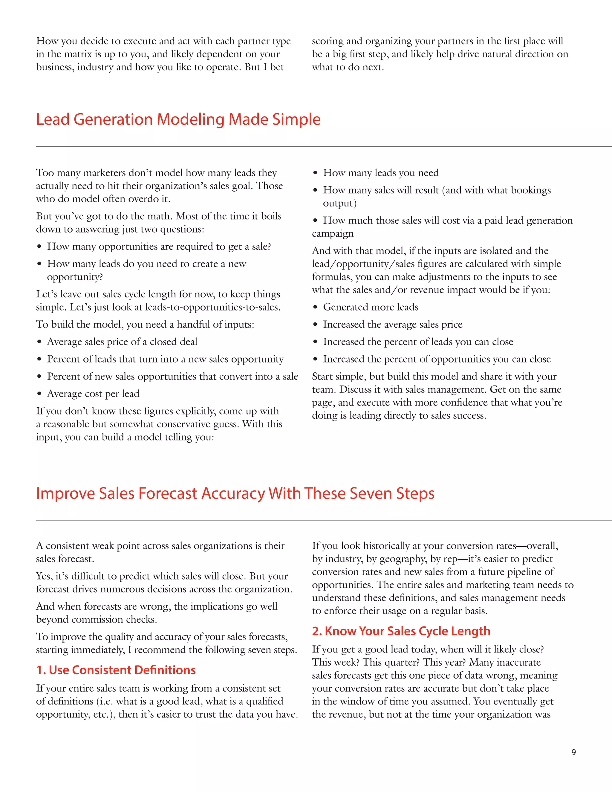 How you decide to execute and act with each partner type
in the matrix is up to you, and likely dependent on your
business, industry and how you like to operate. But I bet

scoring and organizing your partners in the first place will
be a big first step, and likely help drive natural direction on
what to do next.

Lead Generation Modeling Made Simple
Too many marketers don’t model how many leads they
actually need to hit their organization’s sales goal. Those
who do model often overdo it.

•	 How many leads you need

But you’ve got to do the math. Most of the time it boils
down to answering just two questions:

•	 How much those sales will cost via a paid lead generation
campaign

•	 How many sales will result (and with what bookings 	 	
	output)

•	 How many opportunities are required to get a sale?
•	 How many leads do you need to create a new 		
	opportunity?

	

Let’s leave out sales cycle length for now, to keep things
simple. Let’s just look at leads-to-opportunities-to-sales.

And with that model, if the inputs are isolated and the
lead/opportunity/sales figures are calculated with simple
formulas, you can make adjustments to the inputs to see
what the sales and/or revenue impact would be if you:
•	 Generated more leads

To build the model, you need a handful of inputs:

•	 Increased the average sales price

•	 Average sales price of a closed deal

•	 Increased the percent of leads you can close

•	 Percent of leads that turn into a new sales opportunity

•	 Increased the percent of opportunities you can close

•	 Percent of new sales opportunities that convert into a sale

Start simple, but build this model and share it with your
team. Discuss it with sales management. Get on the same
page, and execute with more confidence that what you’re
doing is leading directly to sales success.

•	 Average cost per lead
If you don’t know these figures explicitly, come up with
a reasonable but somewhat conservative guess. With this
input, you can build a model telling you:

Improve Sales Forecast Accuracy With These Seven Steps
A consistent weak point across sales organizations is their
sales forecast.
Yes, it’s difficult to predict which sales will close. But your
forecast drives numerous decisions across the organization.
And when forecasts are wrong, the implications go well
beyond commission checks.
To improve the quality and accuracy of your sales forecasts,
starting immediately, I recommend the following seven steps.

1. Use Consistent Definitions
If your entire sales team is working from a consistent set
of definitions (i.e. what is a good lead, what is a qualified
opportunity, etc.), then it’s easier to trust the data you have.

If you look historically at your conversion rates—overall,
by industry, by geography, by rep—it’s easier to predict
conversion rates and new sales from a future pipeline of
opportunities. The entire sales and marketing team needs to
understand these definitions, and sales management needs
to enforce their usage on a regular basis.

2. Know Your Sales Cycle Length
If you get a good lead today, when will it likely close?
This week? This quarter? This year? Many inaccurate
sales forecasts get this one piece of data wrong, meaning
your conversion rates are accurate but don’t take place
in the window of time you assumed. You eventually get
the revenue, but not at the time your organization was

9

 