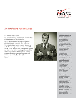 2014 Marketing Planning Guide
It’s that time of year again!
No, we’re not talking about presents under the tree
or hot apple cider or snowball fights.
We’re talking marketing budget, new resource
planning, strategic marketing plans and more!
We realize both end-of-year business planning as
well as holiday preparations can both be stressful.
We can’t really help you with your shopping, but we
can offer a series of best practice guides and advice
on how to plan for and hit the ground running
on some focused, strategic sales and marketing
initiatives to start the New Year right.
Enjoy!

First Things First: How To Get
Organized And Strategically
Plan For The Year Ahead	
2
Six Critical Marketing
Focus Areas To Ensure
2014 Success	
2
Five Ways To Stay Focused,
Get More Done And Be More
Successful	2
Four “New Marketing” Skills
You’d Better Learn Quick	
3
Five Stages Of Effective
Content Strategy
Implementation	4
Productivity Tips For
The End Of The Year	
5
Ten Productive Ways To Work
In The Last Days Of The Year	 5
Forecasting Your Pipeline
And Lead Management	
Building And Managing
A Bigger Sales Pipeline	
How To Organize And
Communicate With
Channel Partners	
Lead Generation Modeling
Made Simple	
Improve Sales Forecast
Accuracy With These
Seven Steps	

7
7

8
9

9

Budgeting For Success	
10
Six Marketing Focus Areas
You’ll Want To Budget
For In 2014	
10
How To Write A Marketing
Budget Your CFO Will
Enthusiastically Support	 11
Plan And Budget For
Data Hygiene In 2014	
12
Six Places To Cut Budget
(Without Impacting Results)	14
Marketing Automation	15
Get Your Marketing
Automation Initiative
Back On Track For 2014	
15

 
