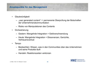 Ansatzpunkte für das Management

•

Glaubwürdigkeit
– „user generated content“  permanente Überprüfung der Botschaften
der Unternehmenskommunikation
– Risiko von Manipulationen des Contents

•

Orchestrierung
– Gestern: Mangelnde Integration = Geldverschwendung
– Heute: Mangelnde Integration = Dissonanzen, Gerüchte,
Vertrauensverlust

•

Tempo
– Beobachten: Wissen, was in den Communities über das Unternehmen
und seine Produkte läuft
– Handeln: Reaktionszeiten verkürzen

© HWZ / Prof. Dr. Michael A. Grund

23

 