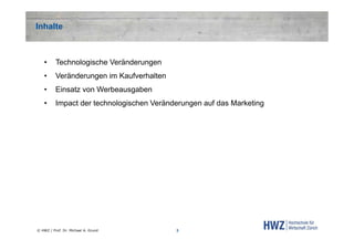 Inhalte

•

Technologische Veränderungen

•

Veränderungen im Kaufverhalten

•

Einsatz von Werbeausgaben

•

Impact der technologischen Veränderungen auf das Marketing

© HWZ / Prof. Dr. Michael A. Grund

3

 