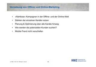 Vernetzung von Offline- und Online-Marketing

•

«Nahtlose» Kampagnen in der Offline- und der Online-Welt

•

Stärken der einzelnen Kanäle nutzen

•

Planung & Optimierung über alle Kanäle hinweg

•

Wie werden die potenziellen Kunden suchen?

•

Mobile-Trend nicht verschlafen

© HWZ / Prof. Dr. Michael A. Grund

55

 