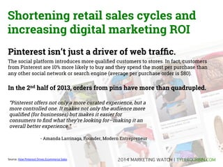 Shortening retail sales cycles and
increasing digital marketing ROI
Pinterest isn’t just a driver of web trafﬁc.
The social platform introduces more qualiﬁed customers to stores. In fact, customers
from Pinterest are 10% more likely to buy and they spend the most per purchase than
any other social network or search engine (average per purchase order is $80).

In the 2nd half of 2013, orders from pins have more than quadrupled.
“Pinterest offers not only a more curated experience, but a
more controlled one. It makes not only the audience more
qualiﬁed (for businesses) but makes it easier for
consumers to ﬁnd what they’re looking for—making it an
overall better experience.“
- Amanda Larrinaga, Founder, Modern Entrepreneur

Source:	
  How	
  Pinterest	
  Drives	
  Ecommerce	
  Sales	
  

2014 MARKETING TRENDS | TYLERDURBIN.COM!

 
