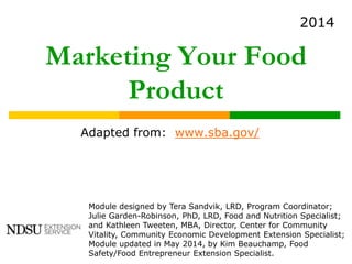 Marketing Your Food
Product
Adapted from: www.sba.gov/
Module designed by Tera Sandvik, LRD, Program Coordinator;
Julie Garden-Robinson, PhD, LRD, Food and Nutrition Specialist;
and Kathleen Tweeten, MBA, Director, Center for Community
Vitality, Community Economic Development Extension Specialist;
Module updated in May 2014, by Kim Beauchamp, Food
Safety/Food Entrepreneur Extension Specialist.
2014
 