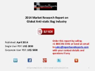 2014 Market Research Report on
Global Anti-static Bag Industry
Order this report by calling
+1 888 391 5441 or Send an email
to sales@reportsandreports.com
with your contact details and
questions if any.
1© ReportsnReports.com / Contact sales@reportsandreports.com
Published: April 2014
Single User PDF: US$ 2850
Corporate User PDF: US$ 5800
 