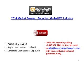 2014 Market Research Report on Global FPC Industry 
• Published: Dec 2014 
• Single User License: US$ 2600 
• Corporate User License: US$ 5200 
Order this report by calling 
+1 888 391 5441 or Send an email 
to sales@deepresearchreports.com 
with your contact details and 
questions if any. 
1 
 