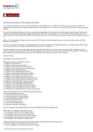 2014 Market Research Report on Global Manganese Alloy Industry
was a professional and depth research report on Global Manganese Alloy industry that you would know the world's major regional market conditions of
Manganese Alloy industry, the main region including North American, Europe and Asia etc, and the main country including United States ,Germany ,Japan and
China etc.
The report firstly introduced Manganese Alloy basic information including Manganese Alloy definition classification application and industry chain overview;
Manganese Alloy industry policy and plan, Manganese Alloy product specification, manufacturing process, cost structure etc. Then we deeply analyzed the
world's main region market conditions that including the product price, profit, capacity, production, capacity utilization, supply, demand and industry growth rate
etc.
In the end, the report introduced Manganese Alloy new project SWOT analysis, investment feasibility analysis, and investment return analysis and Global
Manganese Alloy industry.
In a word, it was a depth research report on Global Manganese Alloy industry. And thanks to the support and assistance from Manganese Alloy industry chain
related technical experts and marketing experts during Research Team survey and interviews.
The report including six parts, the first part mainly introduced the product basic information; the second parts mainly analyzed the Asia Manganese Alloy
industry; the third part mainly analyzed the North American Manganese Alloy industry; the fourth part mainly analyzed the Europe Manganese Alloy industry;
the fifth part mainly analyzed the market entry and investment feasibility; the sixth part was the report conclusion chapter.
Table Of Contents
part I Manganese Alloy Industry Overview
chapter One Manganese Alloy Industry Overview
1.1 Manganese Alloy Definition
1.2 Manganese Alloy Classification Analysis
1.2.1 Manganese Alloy Main Classification Analysis
1.2.2 Manganese Alloy Main Classification Share Analysis
1.3 Manganese Alloy Application Analysis
1.3.1 Manganese Alloy Main Application Analysis
1.3.2 Manganese Alloy Main Application Share Analysis
1.4 Manganese Alloy Industry Chain Structure Analysis
1.5 Manganese Alloy Industry Development Overview
1.5.1 Manganese Alloy Product History Development Overview
1.5.1 Manganese Alloy Product Market Development Overview
1.6 Manganese Alloy Global Market Comparison Analysis
1.6.1 Manganese Alloy Global Import Market Analysis
1.6.2 Manganese Alloy Global Emport Market Analysis
1.6.3 Manganese Alloy Global Main Region Market Analysis
1.6.4 Manganese Alloy Global Market Comparison Analysis
1.6.5 Manganese Alloy Global Market Development Trend Analysis
chapter Two Manganese Alloy Up And Down Stream Industry Analysis
2.1 Upstream Raw Materials Analysis
2.1.1 Upstream Raw Materials Price Analysis
2.1.2 Upstream Raw Materials Market Analysis
2.1.3 Upstream Raw Materials Market Trend
2.2 Down Stream Market Analysis
2.1.1 Down Stream Market Analysis
2.2.2 Down Stream Demand Analysis
2.2.3 Down Stream Market Trend Analysis
part Ii Asia Manganese Alloy Industry(the Report Company Including The Below Listed But Not All)
chapter Three Asia Manganese Alloy Market Analysis
3.1 Asia Manganese Alloy Product Development History
3.2 Asia Manganese Alloy Process Development History
3.3 Asia Manganese Alloy Industry Policy And Plan Analysis
3.4 Asia Manganese Alloy Competitive Landscape Analysis
3.5 Asia Manganese Alloy Market Development Trend
chapter Four 2009-2014 Asia Manganese Alloy Productions Supply Sales Demand Market Status And Forecast
4.1 2009-2014 Manganese Alloy Capacity Production Overview
4.2 2009-2014 Manganese Alloy Production Market Share Analysis
2014 Market Research Report on Global Manganese Alloy Industry
 