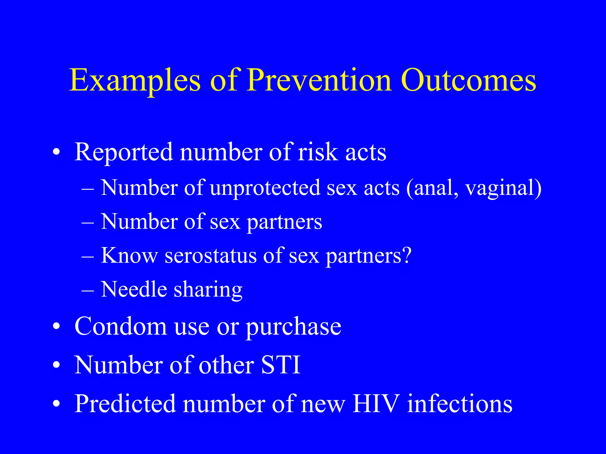 Examples of Prevention Outcomes
• Reported number of risk acts
– Number of unprotected sex acts (anal, vaginal)
– Number of sex partners
– Know serostatus of sex partners?
– Needle sharing
• Condom use or purchase
• Number of other STI
• Predicted number of new HIV infections
 