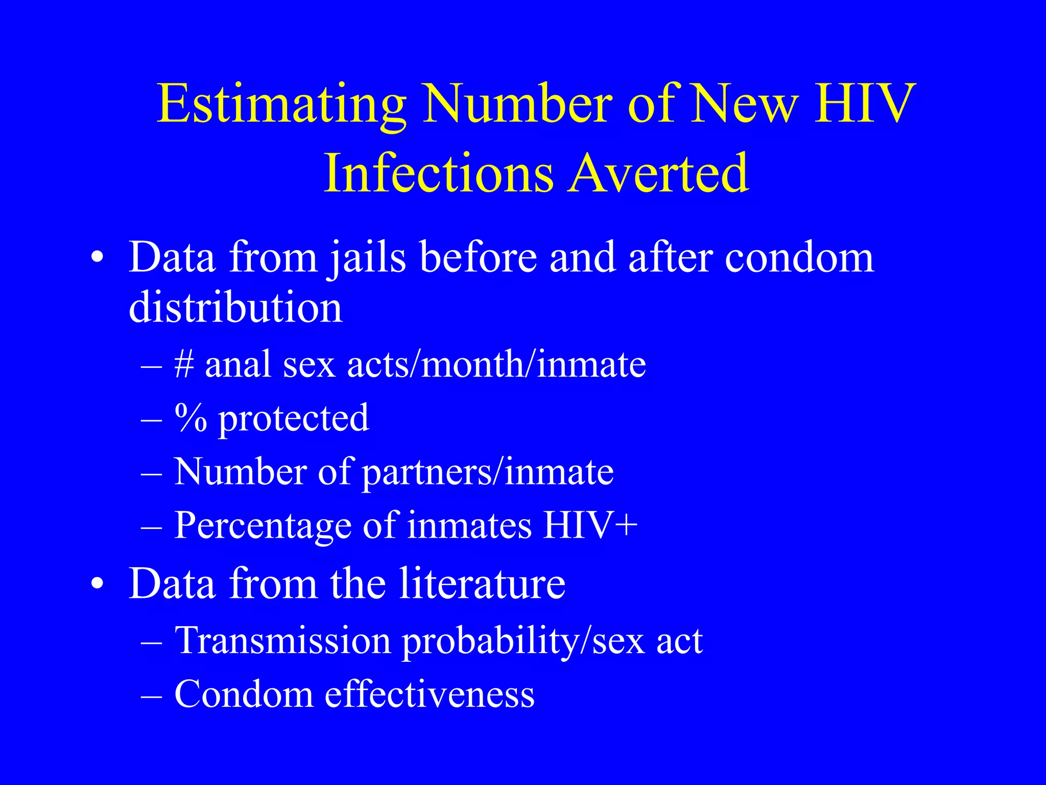 Estimating Number of New HIV
Infections Averted
• Data from jails before and after condom
distribution
– # anal sex acts/month/inmate
– % protected
– Number of partners/inmate
– Percentage of inmates HIV+
• Data from the literature
– Transmission probability/sex act
– Condom effectiveness
 