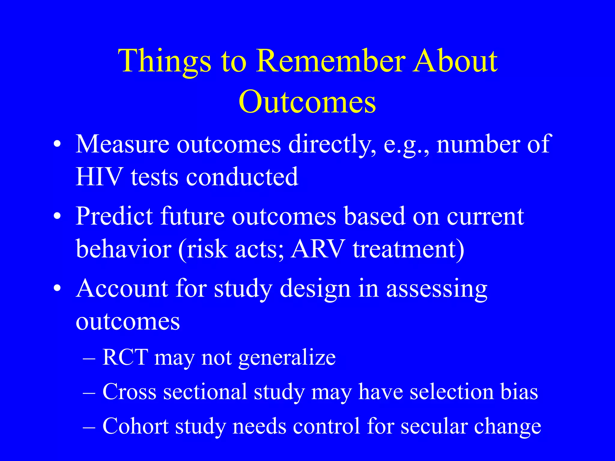 Things to Remember About
Outcomes
• Measure outcomes directly, e.g., number of
HIV tests conducted
• Predict future outcomes based on current
behavior (risk acts; ARV treatment)
• Account for study design in assessing
outcomes
– RCT may not generalize
– Cross sectional study may have selection bias
– Cohort study needs control for secular change
 