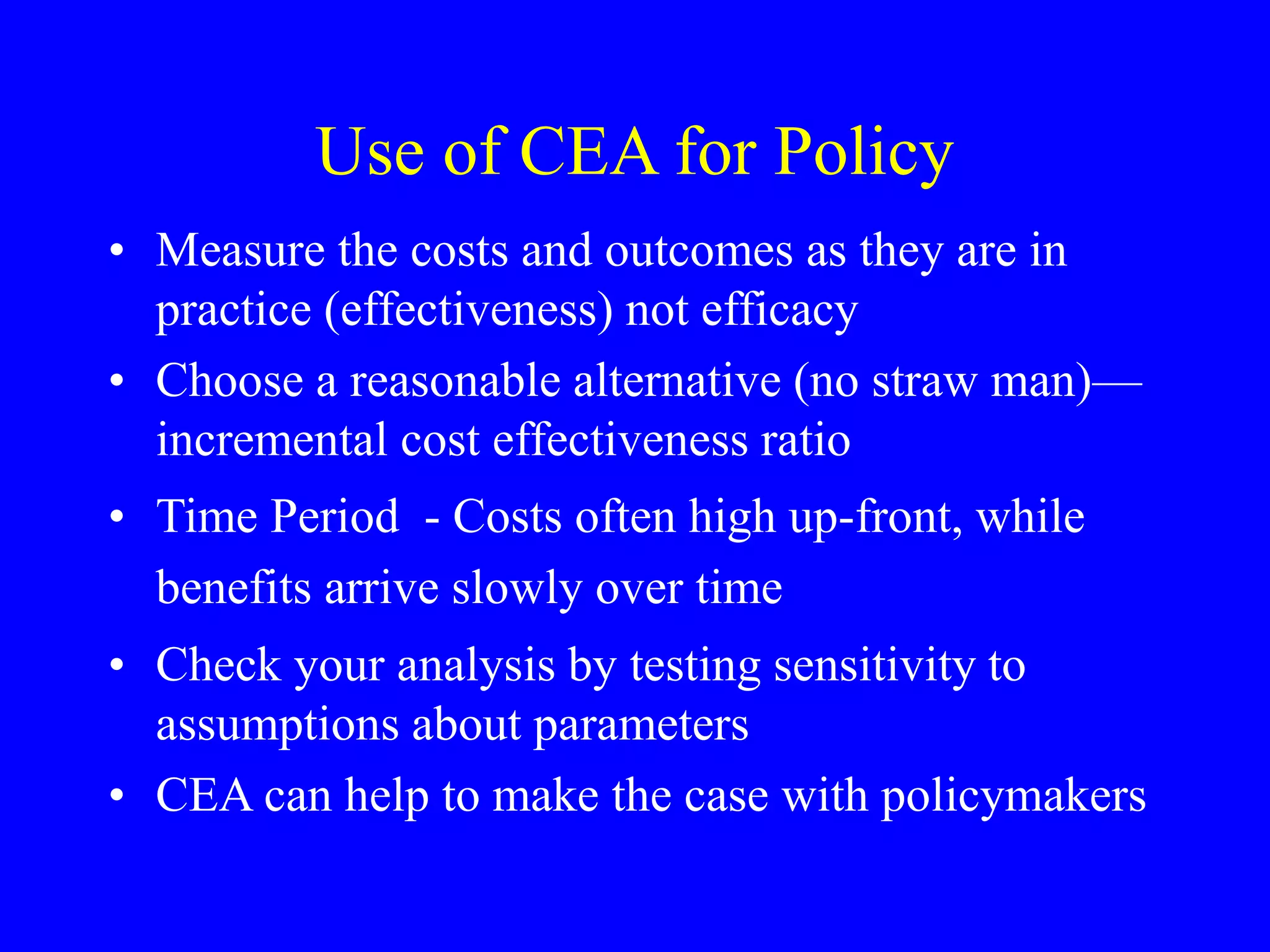 Use of CEA for Policy
• Measure the costs and outcomes as they are in
practice (effectiveness) not efficacy
• Choose a reasonable alternative (no straw man)—
incremental cost effectiveness ratio
• Time Period - Costs often high up-front, while
benefits arrive slowly over time
• Check your analysis by testing sensitivity to
assumptions about parameters
• CEA can help to make the case with policymakers
 