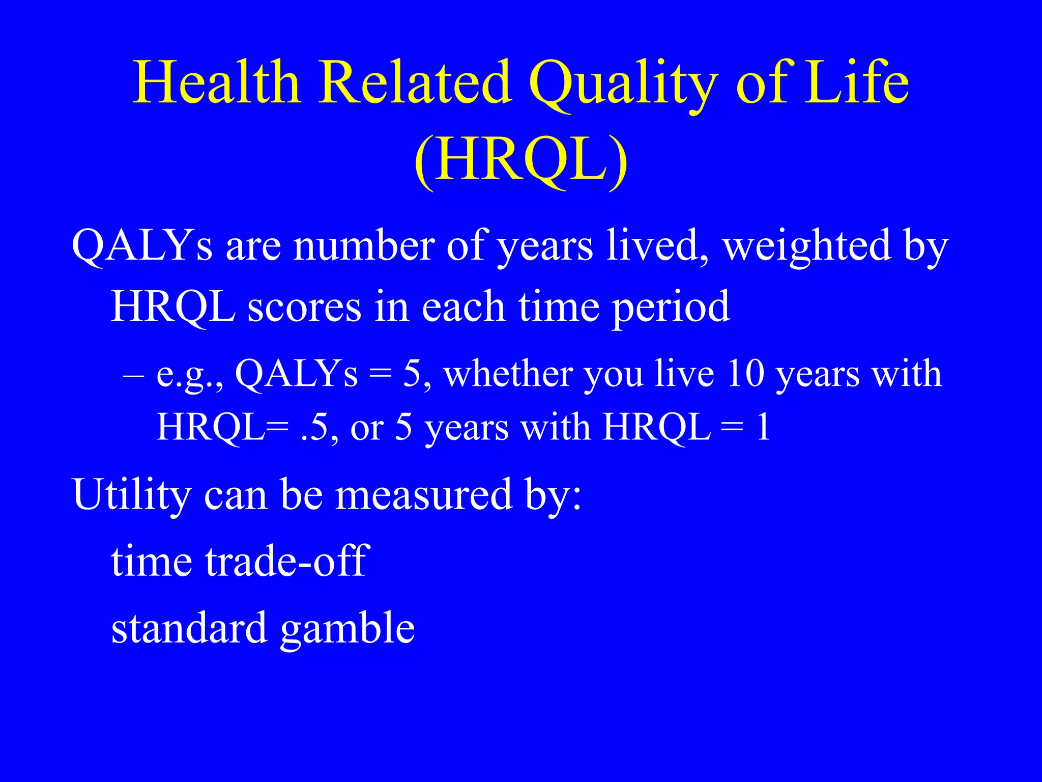 Health Related Quality of Life
(HRQL)
QALYs are number of years lived, weighted by
HRQL scores in each time period
– e.g., QALYs = 5, whether you live 10 years with
HRQL= .5, or 5 years with HRQL = 1
Utility can be measured by:
time trade-off
standard gamble
 