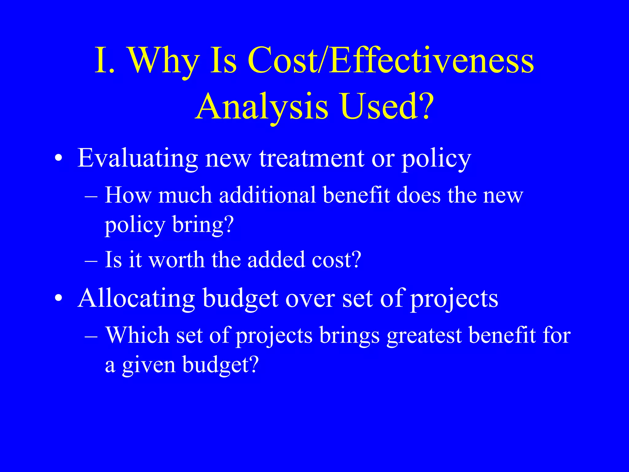 I. Why Is Cost/Effectiveness
Analysis Used?
• Evaluating new treatment or policy
– How much additional benefit does the new
policy bring?
– Is it worth the added cost?
• Allocating budget over set of projects
– Which set of projects brings greatest benefit for
a given budget?
 