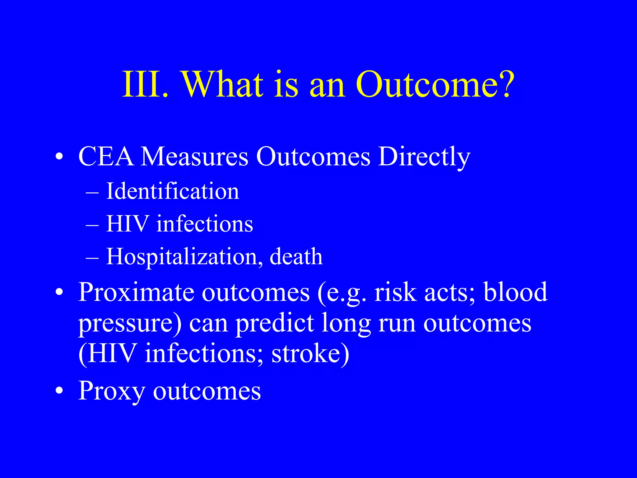 III. What is an Outcome?
• CEA Measures Outcomes Directly
– Identification
– HIV infections
– Hospitalization, death
• Proximate outcomes (e.g. risk acts; blood
pressure) can predict long run outcomes
(HIV infections; stroke)
• Proxy outcomes
 