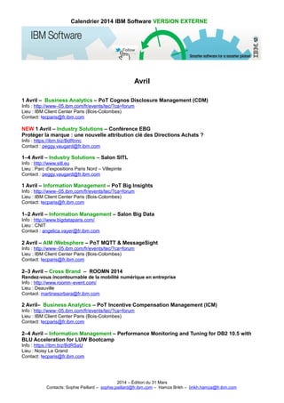 Calendrier 2014 IBM Software VERSION EXTERNE
Avril
1 Avril – Business Analytics – PoT Cognos Disclosure Management (CDM)
Info : http://www–05.ibm.com/fr/events/tec/?ca=forum
Lieu : IBM Client Center Paris (Bois-Colombes)
Contact: tecparis@fr.ibm.com
NEW 1 Avril – Industry Solutions – Conférence EBG
Protéger la marque : une nouvelle attribution clé des Directions Achats ?
Info : https://ibm.biz/BdRnnc
Contact : peggy.vaugard@fr.ibm.com
1–4 Avril – Industry Solutions – Salon SITL
Info : http://www.sitl.eu
Lieu : Parc d'expositions Paris Nord – Villepinte
Contact : peggy.vaugard@fr.ibm.com
1 Avril – Information Management – PoT Big Insights
Info : http://www–05.ibm.com/fr/events/tec/?ca=forum
Lieu : IBM Client Center Paris (Bois-Colombes)
Contact: tecparis@fr.ibm.com
1–2 Avril – Information Management – Salon Big Data
Info : http://www.bigdataparis.com/
Lieu : CNIT
Contact : angelica.vayer@fr.ibm.com
2 Avril – AIM /Websphere – PoT MQTT & MessageSight
Info : http://www–05.ibm.com/fr/events/tec/?ca=forum
Lieu : IBM Client Center Paris (Bois-Colombes)
Contact: tecparis@fr.ibm.com
2–3 Avril – Cross Brand – ROOMN 2014
Rendez-vous incontournable de la mobilité numérique en entreprise
Info : http://www.roomn–event.com/
Lieu : Deauville
Contact: martinesorbara@fr.ibm.com
2 Avril– Business Analytics – PoT Incentive Compensation Management (ICM)
Info : http://www–05.ibm.com/fr/events/tec/?ca=forum
Lieu : IBM Client Center Paris (Bois-Colombes)
Contact: tecparis@fr.ibm.com
2–4 Avril – Information Management – Performance Monitoring and Tuning for DB2 10.5 with
BLU Acceleration for LUW Bootcamp
Info : https://ibm.biz/BdRSaU
Lieu : Noisy Le Grand
Contact: tecparis@fr.ibm.com
2014 – Édition du 31 Mars
Contacts: Sophie Paillard – sophie.paillard@fr.ibm.com – Hamza Brikh – brikh.hamza@fr.ibm.com
 