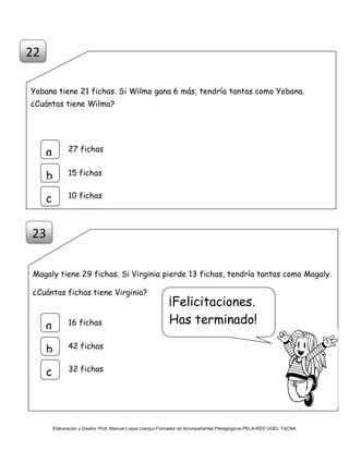 Elaboración y Diseño: Prof. Manuel Luque Llanqui-Formador de Acompañantes Pedagógicos-PELA-RED UGEL TACNA
Yobana tiene 21 fichas. Si Wilma gana 6 más, tendría tantas como Yobana.
¿Cuántas tiene Wilma?
Magaly tiene 29 fichas. Si Virginia pierde 13 fichas, tendría tantas como Magaly.
¿Cuántas fichas tiene Virginia?
22
a
b
c
27 fichas
15 fichas
10 fichas
23
a
b
c
16 fichas
42 fichas
32 fichas
¡Felicitaciones.
Has terminado!
 