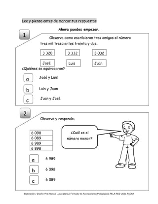 Elaboración y Diseño: Prof. Manuel Luque Llanqui-Formador de Acompañantes Pedagógicos-PELA-RED UGEL TACNA
Lee y piensa antes de marcar tus respuestas
Ahora puedes empezar.
Observa como escribieron tres amigos el número
tres mil trescientos treinta y dos.
¿Quiénes se equivocaron?
Observa y responde:
6 098
6 089
6 989
6 898
3 320 3 0323 332
José JuanLuis
¿Cuál es el
número menor?
1
a
b
c
José y Luis
Luis y Juan
Juan y José
2
6 989a
b
c
6 098
6 089
 