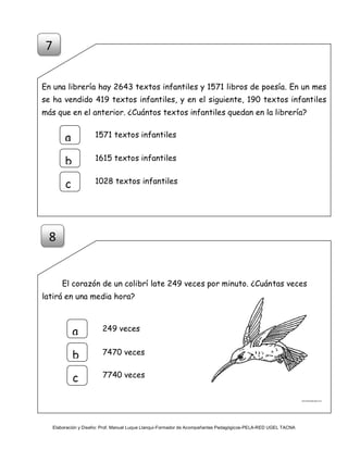 Elaboración y Diseño: Prof. Manuel Luque Llanqui-Formador de Acompañantes Pedagógicos-PELA-RED UGEL TACNA
En una librería hay 2643 textos infantiles y 1571 libros de poesía. En un mes
se ha vendido 419 textos infantiles, y en el siguiente, 190 textos infantiles
más que en el anterior. ¿Cuántos textos infantiles quedan en la librería?
El corazón de un colibrí late 249 veces por minuto. ¿Cuántas veces
latirá en una media hora?
249 veces
a
b
c
7470 veces
7740 veces
1571 textos infantilesa
b
c
1615 textos infantiles
1028 textos infantiles
7
8
 