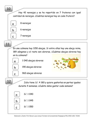Elaboración y Diseño: Prof. Manuel Luque Llanqui-Formador de Acompañantes Pedagógicos-PELA-RED UGEL TACNA
Hay 42 naranjas y se ha repartido en 7 fruteros con igual
cantidad de naranjas. ¿Cuántas naranjas hay en cada frutero?
En una colmena hay 1150 abejas. Si entre ellas hay una abeja reina,
189 zánganos y el resto son obreras, ¿Cuántas abejas obreras hay
en la colmena?
Julio tiene S/. 4 180 y quiere gastarlos en partes iguales
durante 4 semanas. ¿Cuánto debe gastar cada semana?
10
8 naranjas
a
b
c
6 naranjas
7 naranjas
1 040 abejas obrerasa
b
c
190 abejas obreras
960 abejas obreras
11
S/. 1 040
a
b
c
S/. 1 045
S/. 1 050
12
 