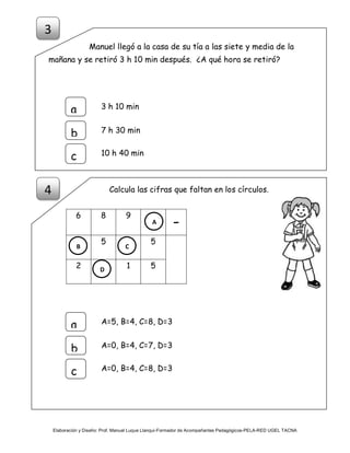 Elaboración y Diseño: Prof. Manuel Luque Llanqui-Formador de Acompañantes Pedagógicos-PELA-RED UGEL TACNA
Manuel llegó a la casa de su tía a las siete y media de la
mañana y se retiró 3 h 10 min después. ¿A qué hora se retiró?
Calcula las cifras que faltan en los círculos.
6 8 9
-
5 5
2 1 5
A=5, B=4, C=8, D=3
a
b
c
A=0, B=4, C=7, D=3
A=0, B=4, C=8, D=3
3 h 10 mina
b
c
7 h 30 min
10 h 40 min
3
4
A
CB
D
 