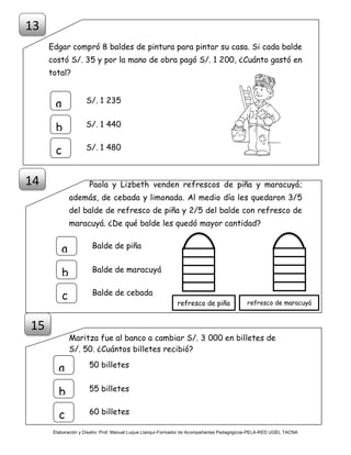 Elaboración y Diseño: Prof. Manuel Luque Llanqui-Formador de Acompañantes Pedagógicos-PELA-RED UGEL TACNA
Edgar compró 8 baldes de pintura para pintar su casa. Si cada balde
costó S/. 35 y por la mano de obra pagó S/. 1 200, ¿Cuánto gastó en
total?
Paola y Lizbeth venden refrescos de piña y maracuyá;
además, de cebada y limonada. Al medio día les quedaron 3/5
del balde de refresco de piña y 2/5 del balde con refresco de
maracuyá. ¿De qué balde les quedó mayor cantidad?
Maritza fue al banco a cambiar S/. 3 000 en billetes de
S/. 50. ¿Cuántos billetes recibió?
S/. 1 235
a
b
c
S/. 1 440
S/. 1 480
15
13
14
50 billetes
a
b
c
55 billetes
60 billetes
Balde de piña
a
b
c
Balde de maracuyá
Balde de cebada
refresco de piña refresco de maracuyá
 