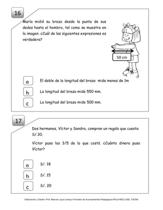 Elaboración y Diseño: Prof. Manuel Luque Llanqui-Formador de Acompañantes Pedagógicos-PELA-RED UGEL TACNA
María midió su brazo desde la punta de sus
dedos hasta el hombro, tal como se muestra en
la imagen. ¿Cuál de las siguientes expresiones es
verdadera?
Dos hermanos, Víctor y Sandra, compran un regalo que cuesta
S/.30.
Víctor puso los 3/5 de lo que costó. ¿Cuánto dinero puso
Víctor?
50 cm
El doble de la longitud del brazo mide menos de 1ma
b
c
La longitud del brazo mide 550 mm.
La longitud del brazo mide 500 mm.
16
S/. 18
a
b
c
S/. 15
S/. 20
17
 