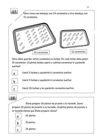 10
DISEÑO Y ELABORACIÓN POR PROF. MANUEL AMÉRICO LUQUE LLANQUI
FORMADOR DE ACOMPAÑANTES PEDAGÓGICOS PELA TACNA 2014
Nora tiene una bandeja con 24 caramelos y otra bandeja con
12 caramelos.
Nora debe guardar estos caramelos en bolsas. En cada bolsa debe poner
10 caramelos. ¿Cuántas bolsas usará y cuántas caramelos le quedarán
sueltas?
Elena prepara 36 platos de picante a la tacneña. Sonia
prepara 26 platos de picante a la tacneña. ¿Cuántos platos de picante a
la tacneña menos que Elena prepara Sonia?
17
18
62 platosa
b
c
10 platos
26 platos
a
b
c
Usará 3 bolsas y quedarán 6 caramelos sueltos
Usará 4 bolsas y quedarán 6 caramelos sueltos
Usará 36 bolsas y no quedarán caramelos sueltos
24 caramelos 12 caramelos
 