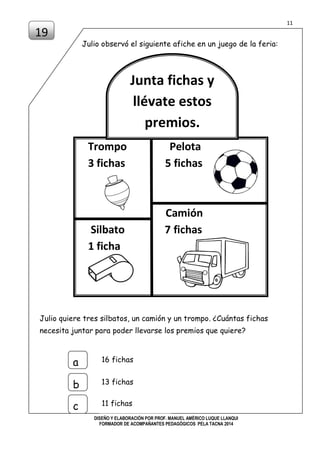 11
DISEÑO Y ELABORACIÓN POR PROF. MANUEL AMÉRICO LUQUE LLANQUI
FORMADOR DE ACOMPAÑANTES PEDAGÓGICOS PELA TACNA 2014
Julio observó el siguiente afiche en un juego de la feria:
Julio quiere tres silbatos, un camión y un trompo. ¿Cuántas fichas
necesita juntar para poder llevarse los premios que quiere?
19
16 fichasa
b
c
13 fichas
11 fichas
Trompo Pelota
3 fichas 5 fichas
Camión
Silbato 7 fichas
1 ficha
Junta fichas y
llévate estos
premios.
 