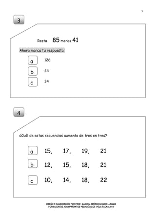 3
DISEÑO Y ELABORACIÓN POR PROF. MANUEL AMÉRICO LUQUE LLANQUI
FORMADOR DE ACOMPAÑANTES PEDAGÓGICOS PELA TACNA 2014
Resta 85 menos 41
Ahora marca tu respuesta:
¿Cuál de estas secuencias aumenta de tres en tres?
3
a
b
c
126
44
34
4
a
b
c
15, 17, 19, 21
12, 15, 18, 21
10, 14, 18, 22
 