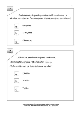 7
DISEÑO Y ELABORACIÓN POR PROF. MANUEL AMÉRICO LUQUE LLANQUI
FORMADOR DE ACOMPAÑANTES PEDAGÓGICOS PELA TACNA 2014
En el concurso de poesía participaron 12 estudiantes. La
mitad de participantes fueron mujeres. ¿Cuántas mujeres participaron?
Los niños de un aula van de paseo en ómnibus.
18 niños están sentados y 11 niños están parados.
¿Cuántos niños más están sentados que parados?
11
a
b
c
6 mujeres
12 mujeres
24 mujeres
12
a
b
c
29 niños
18 niños
7 niños
 