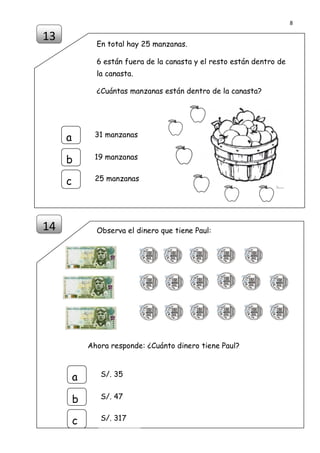 8
DISEÑO Y ELABORACIÓN POR PROF. MANUEL AMÉRICO LUQUE LLANQUI
FORMADOR DE ACOMPAÑANTES PEDAGÓGICOS PELA TACNA 2014
En total hay 25 manzanas.
6 están fuera de la canasta y el resto están dentro de
la canasta.
¿Cuántas manzanas están dentro de la canasta?
Observa el dinero que tiene Paul:
Ahora responde: ¿Cuánto dinero tiene Paul?
13
a
b
c
31 manzanas
19 manzanas
25 manzanas
14
a
b
c
S/. 35
S/. 47
S/. 317
 