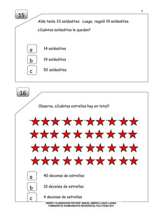 9
DISEÑO Y ELABORACIÓN POR PROF. MANUEL AMÉRICO LUQUE LLANQUI
FORMADOR DE ACOMPAÑANTES PEDAGÓGICOS PELA TACNA 2014
Aldo tenía 33 soldaditos. Luego, regaló 19 soldaditos.
¿Cuántos soldaditos le quedan?
Observa, ¿Cuántas estrellas hay en total?
15
16
a
b
c
14 soldaditos
19 soldaditos
52 soldaditos
a
b
c
40 decenas de estrellas
10 decenas de estrellas
4 decenas de estrellas
 