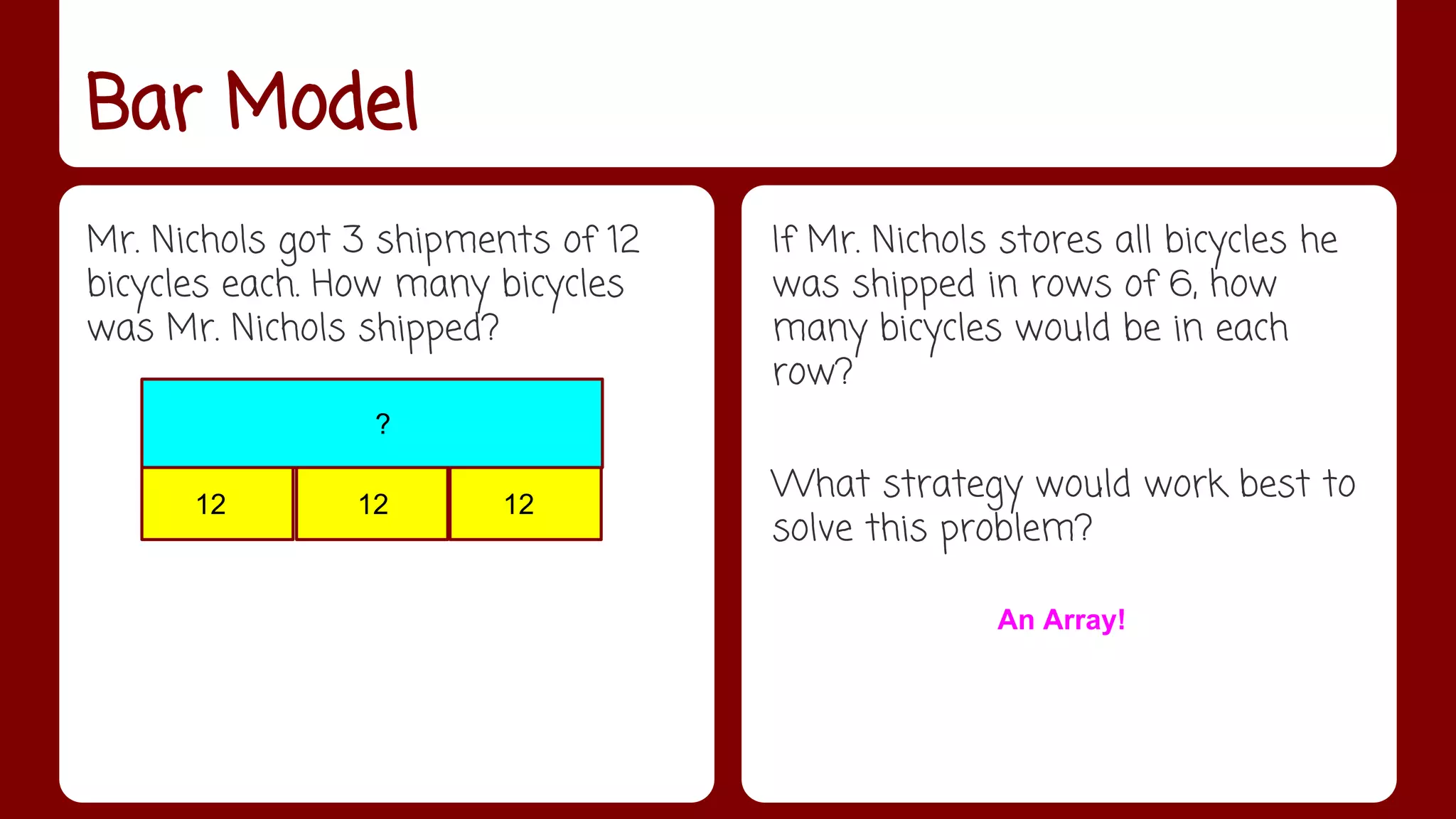 Bar Model 
Mr. Nichols got 3 shipments of 12 
bicycles each. How many bicycles 
was Mr. Nichols shipped? 
If Mr. Nichols stores all bicycles he 
was shipped in rows of 6, how 
many bicycles would be in each 
row? 
What strategy would work best to 
solve this problem? 
? 
12 12 12 
An Array! 
 