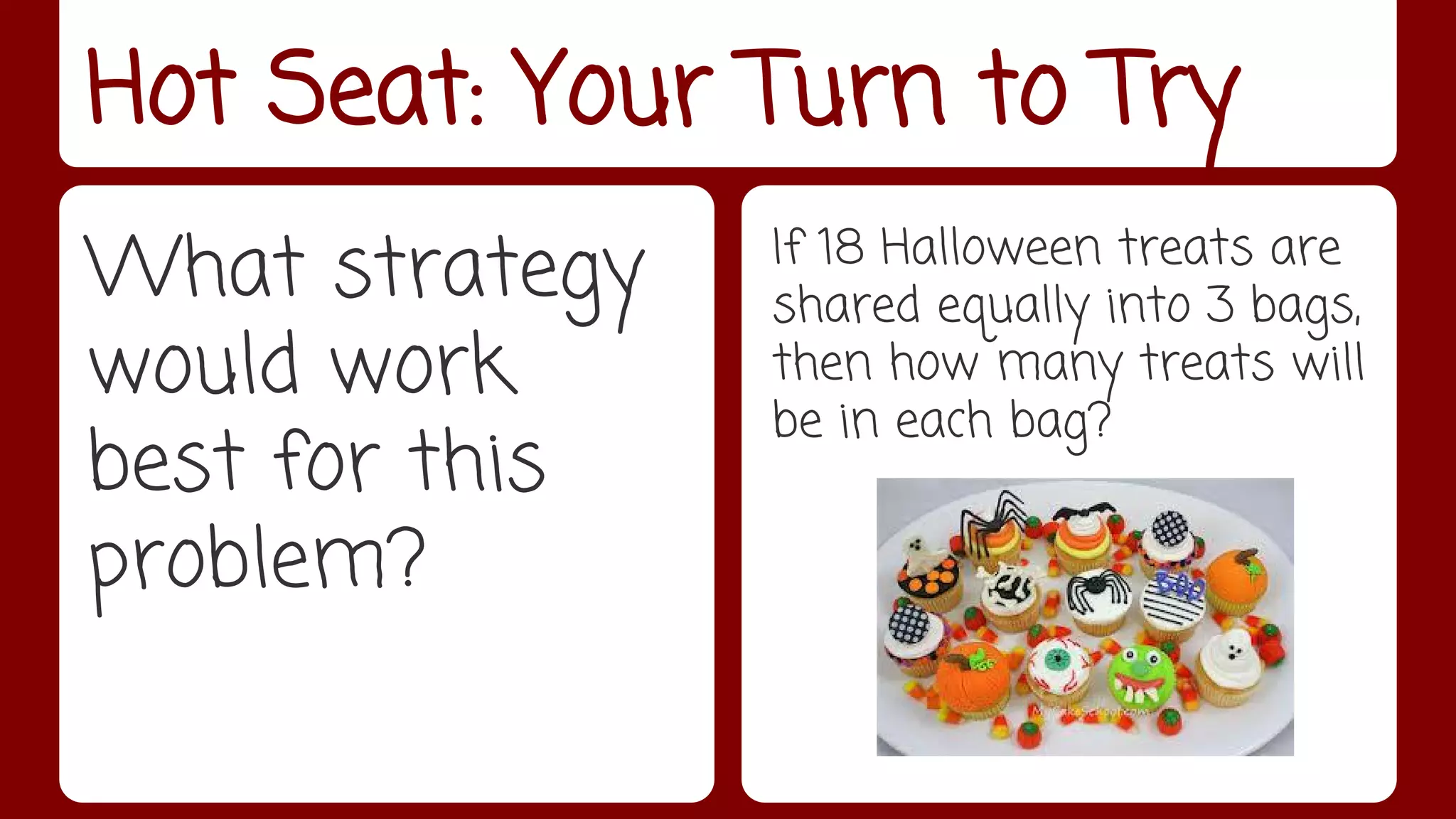 Hot Seat: Your Turn to Try 
What strategy 
would work 
best for this 
problem? 
If 18 Halloween treats are 
shared equally into 3 bags, 
then how many treats will 
be in each bag? 
 