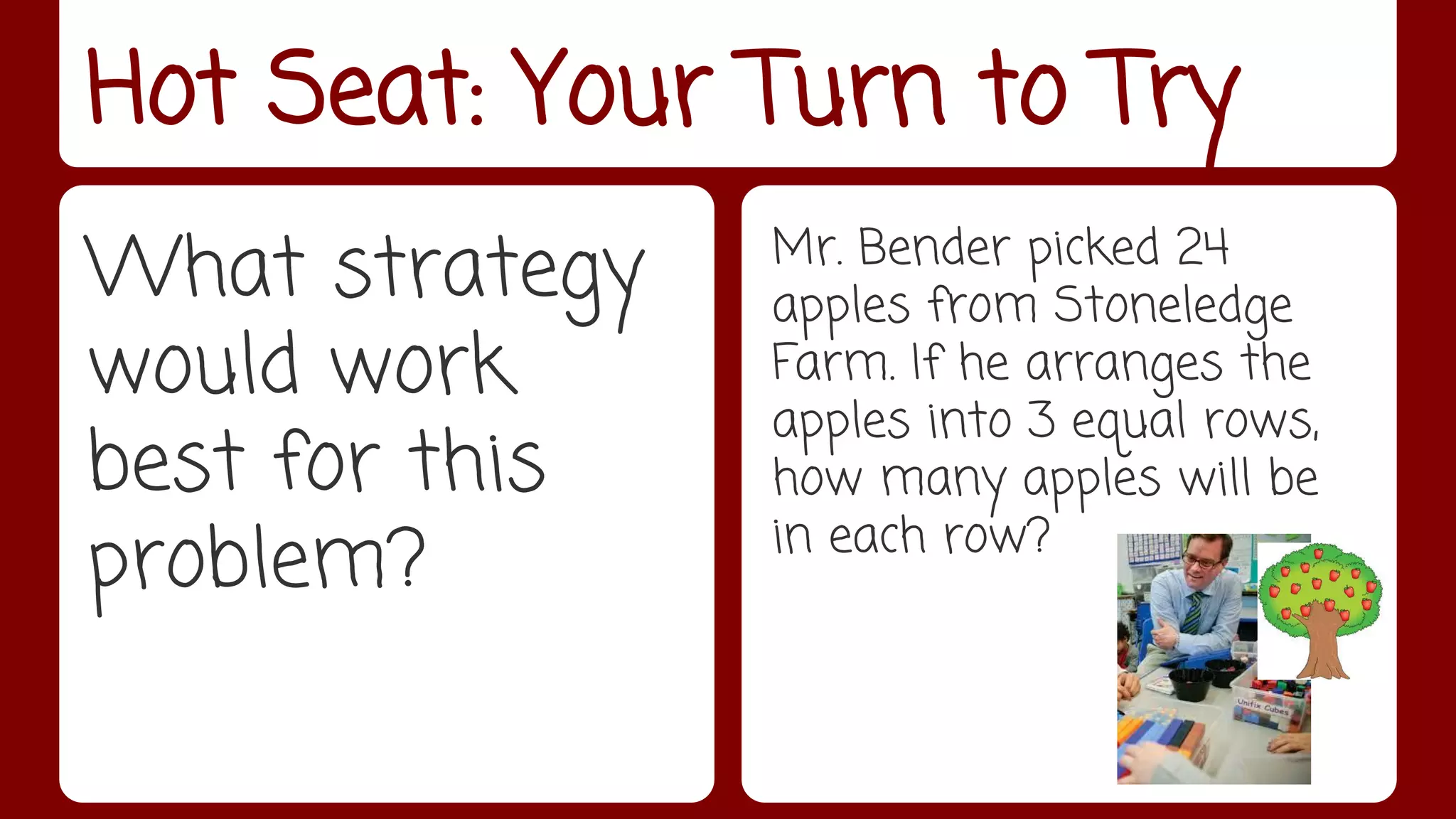 Hot Seat: Your Turn to Try 
What strategy 
would work 
best for this 
problem? 
Mr. Bender picked 24 
apples from Stoneledge 
Farm. If he arranges the 
apples into 3 equal rows, 
how many apples will be 
in each row? 
 