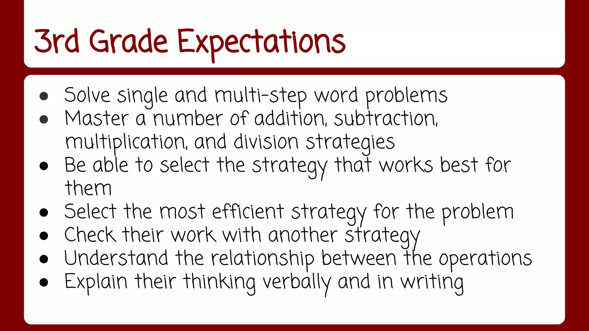 3rd Grade Expectations 
● Solve single and multi-step word problems 
● Master a number of addition, subtraction, 
multiplication, and division strategies 
● Be able to select the strategy that works best for 
them 
● Select the most efficient strategy for the problem 
● Check their work with another strategy 
● Understand the relationship between the operations 
● Explain their thinking verbally and in writing 
 