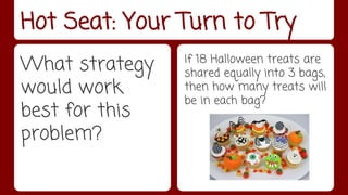 Hot Seat: Your Turn to Try 
What strategy 
would work 
best for this 
problem? 
If 18 Halloween treats are 
shared equally into 3 bags, 
then how many treats will 
be in each bag? 
 