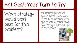 Hot Seat: Your Turn to Try 
What strategy 
would work 
best for this 
problem? 
Mr. Bender picked 24 
apples from Stoneledge 
Farm. If he arranges the 
apples into 3 equal rows, 
how many apples will be 
in each row? 
 