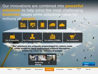 Our innovations are combined into powerful
solutions to help solve the most challenging
business issues while unlocking value for
millions of people

For 25 Industries

For 11 lines of business

For millions of SMEs

For consumers

Our solutions are uniquely prepackaged to reduce costs
while enabling rapid deployment without disruption.
Unlocking value for millions of people.

Read the
stories
Home

Imagin
e

Purpose

© SAP AG 2009. All rights reserved. / Page 22

Innovations

Learn
More
Solutions

Ecosystem

People

Result
s

Join Us

 