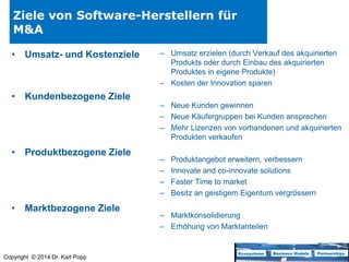 Ziele von Software-Herstellern für
M&A
• Umsatz- und Kostenziele

• Kundenbezogene Ziele

• Produktbezogene Ziele

• Marktbezogene Ziele

Copyright © 2014 Dr. Karl Popp

– Umsatz erzielen (durch Verkauf des akquirierten
Produkts oder durch Einbau des akquirierten
Produktes in eigene Produkte)
– Kosten der Innovation sparen
– Neue Kunden gewinnen
– Neue Käufergruppen bei Kunden ansprechen
– Mehr Lizenzen von vorhandenen und akquirierten
Produkten verkaufen
–
–
–
–

Produktangebot erweitern, verbessern
Innovate and co-innovate solutions
Faster Time to market
Besitz an geistigem Eigentum vergrössern

– Marktkonsolidierung
– Erhöhung von Marktanteilen

 