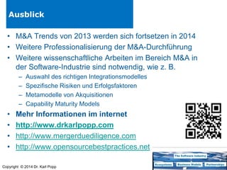 Ausblick
• M&A Trends von 2013 werden sich fortsetzen in 2014
• Weitere Professionalisierung der M&A-Durchführung
• Weitere wissenschaftliche Arbeiten im Bereich M&A in
der Software-Industrie sind notwendig, wie z. B.
–
–
–
–

•
•
•
•

Auswahl des richtigen Integrationsmodelles
Spezifische Risiken und Erfolgsfaktoren
Metamodelle von Akquisitionen
Capability Maturity Models

Mehr Informationen im internet
http://www.drkarlpopp.com
http://www.mergerduediligence.com
http://www.opensourcebestpractices.net

Copyright © 2014 Dr. Karl Popp

 
