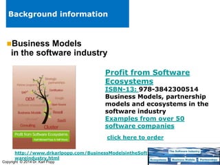 Background information

Business

Models
in the software industry
Profit from Software
Ecosystems

ISBN-13: 978-3842300514
Business Models, partnership
models and ecosystems in the
software industry
Examples from over 50
software companies
click here to order
http://www.drkarlpopp.com/BusinessModelsintheSoft
wareindustry.html

Copyright © 2014 Dr. Karl Popp

 