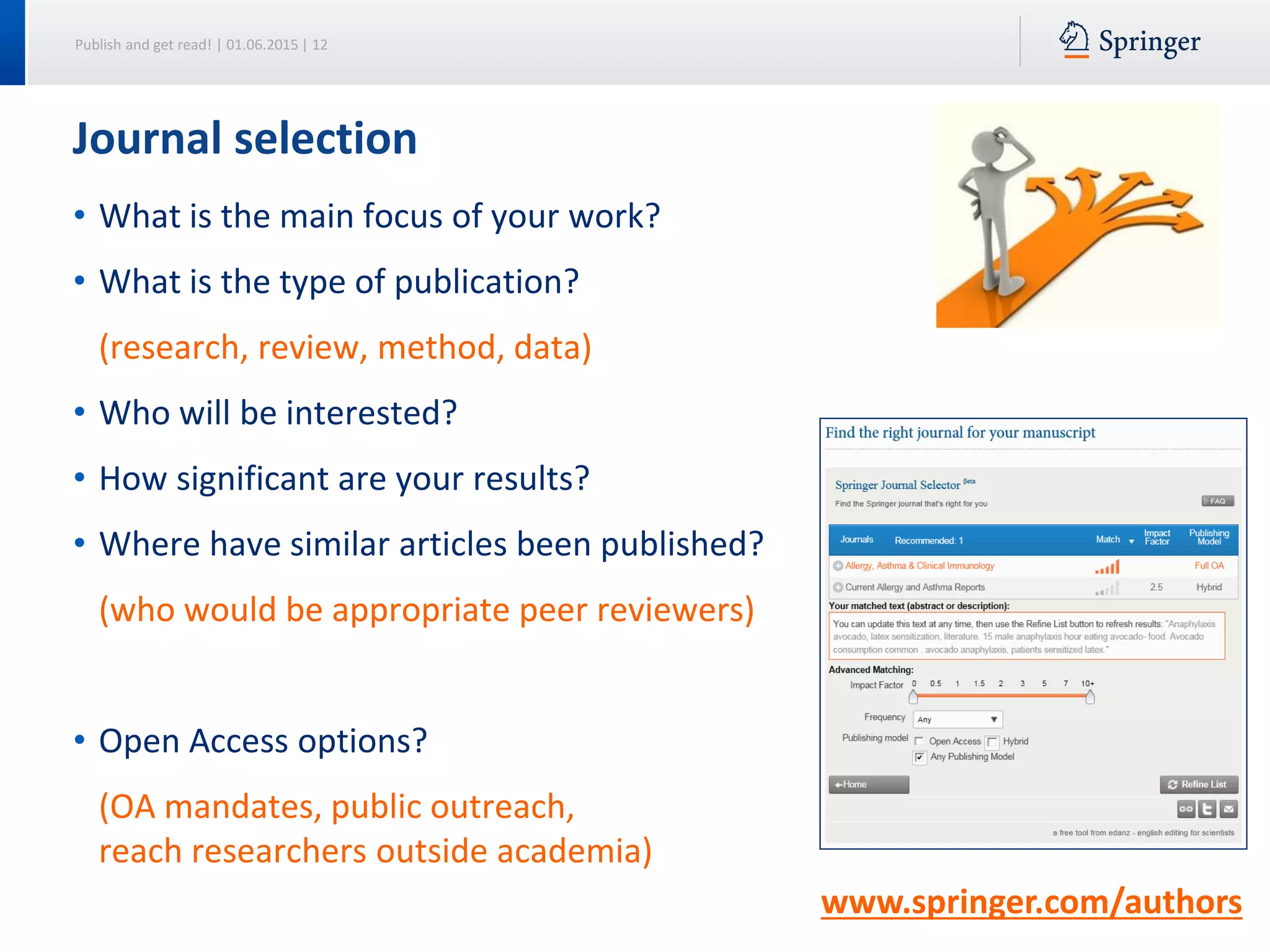 Publish and get read! | 01.06.2015 | 12
Journal selection
• What is the main focus of your work?
• What is the type of publication?
(research, review, method, data)
• Who will be interested?
• How significant are your results?
• Where have similar articles been published?
(who would be appropriate peer reviewers)
• Open Access options?
(OA mandates, public outreach,
reach researchers outside academia)
www.springer.com/authors
 