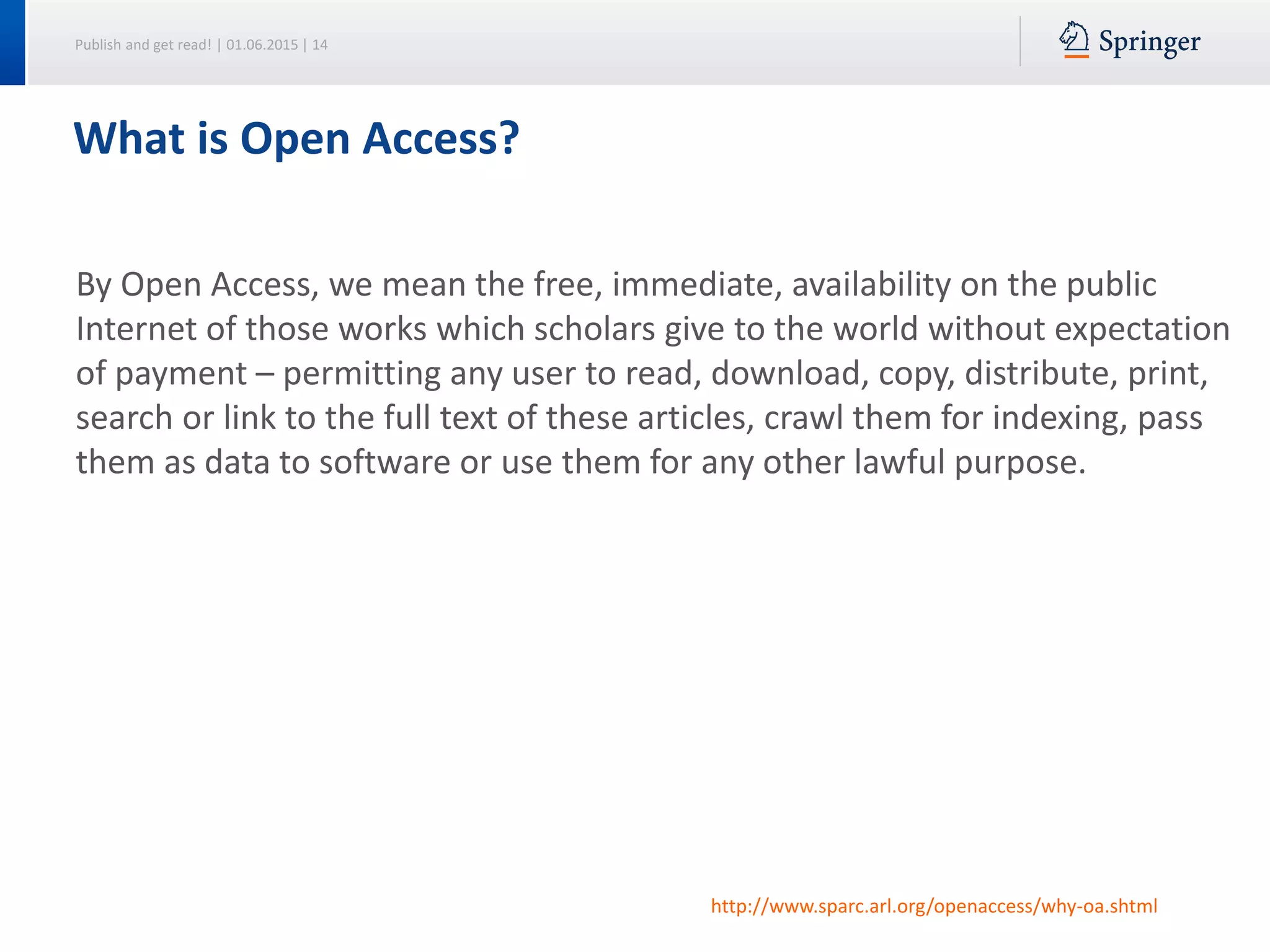 Publish and get read! | 01.06.2015 | 14
What is Open Access?
By Open Access, we mean the free, immediate, availability on the public
Internet of those works which scholars give to the world without expectation
of payment – permitting any user to read, download, copy, distribute, print,
search or link to the full text of these articles, crawl them for indexing, pass
them as data to software or use them for any other lawful purpose.
http://www.sparc.arl.org/openaccess/why-oa.shtml
 