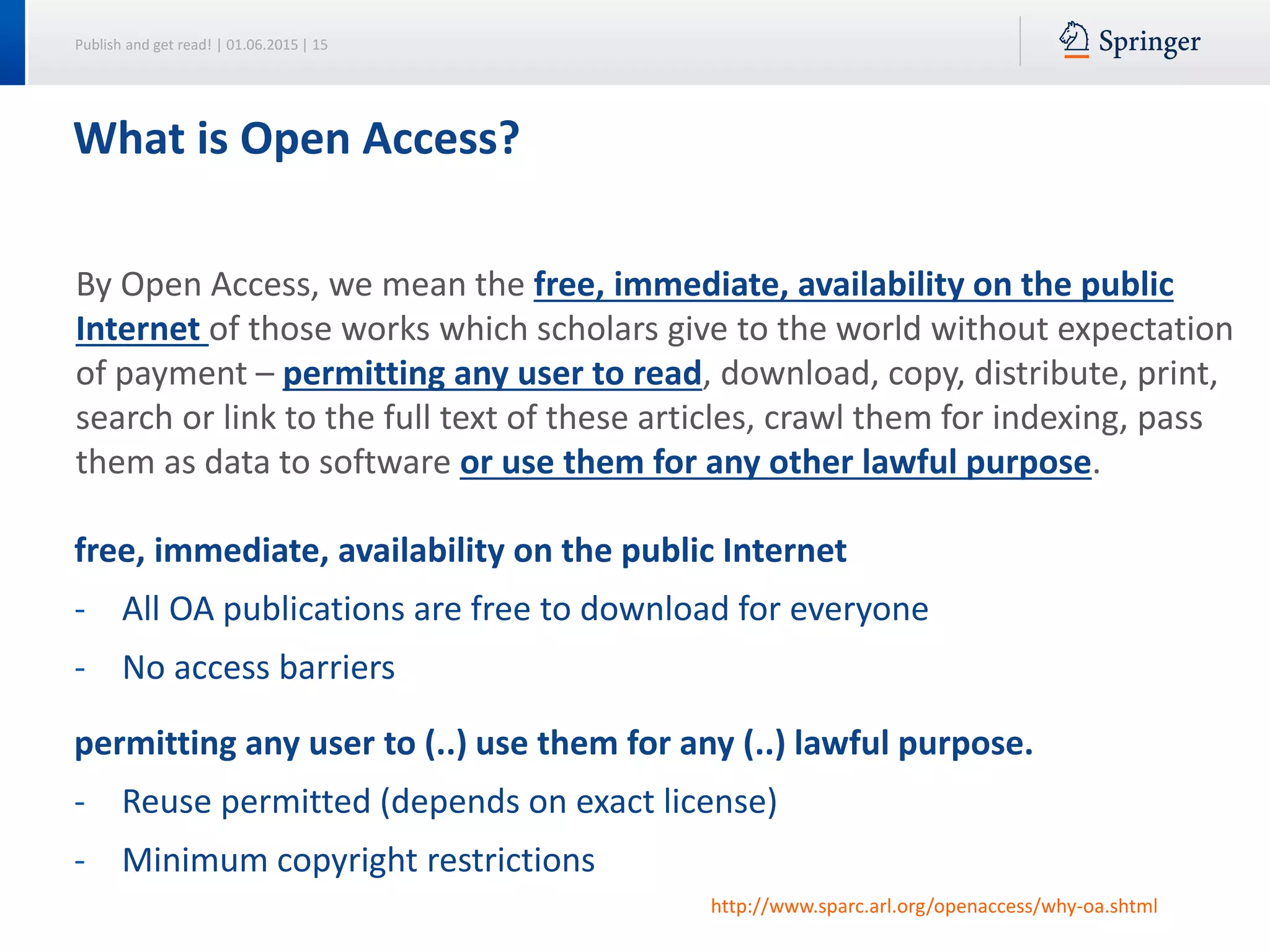 Publish and get read! | 01.06.2015 | 15
What is Open Access?
By Open Access, we mean the free, immediate, availability on the public
Internet of those works which scholars give to the world without expectation
of payment – permitting any user to read, download, copy, distribute, print,
search or link to the full text of these articles, crawl them for indexing, pass
them as data to software or use them for any other lawful purpose.
http://www.sparc.arl.org/openaccess/why-oa.shtml
free, immediate, availability on the public Internet
- All OA publications are free to download for everyone
- No access barriers
permitting any user to (..) use them for any (..) lawful purpose.
- Reuse permitted (depends on exact license)
- Minimum copyright restrictions
 