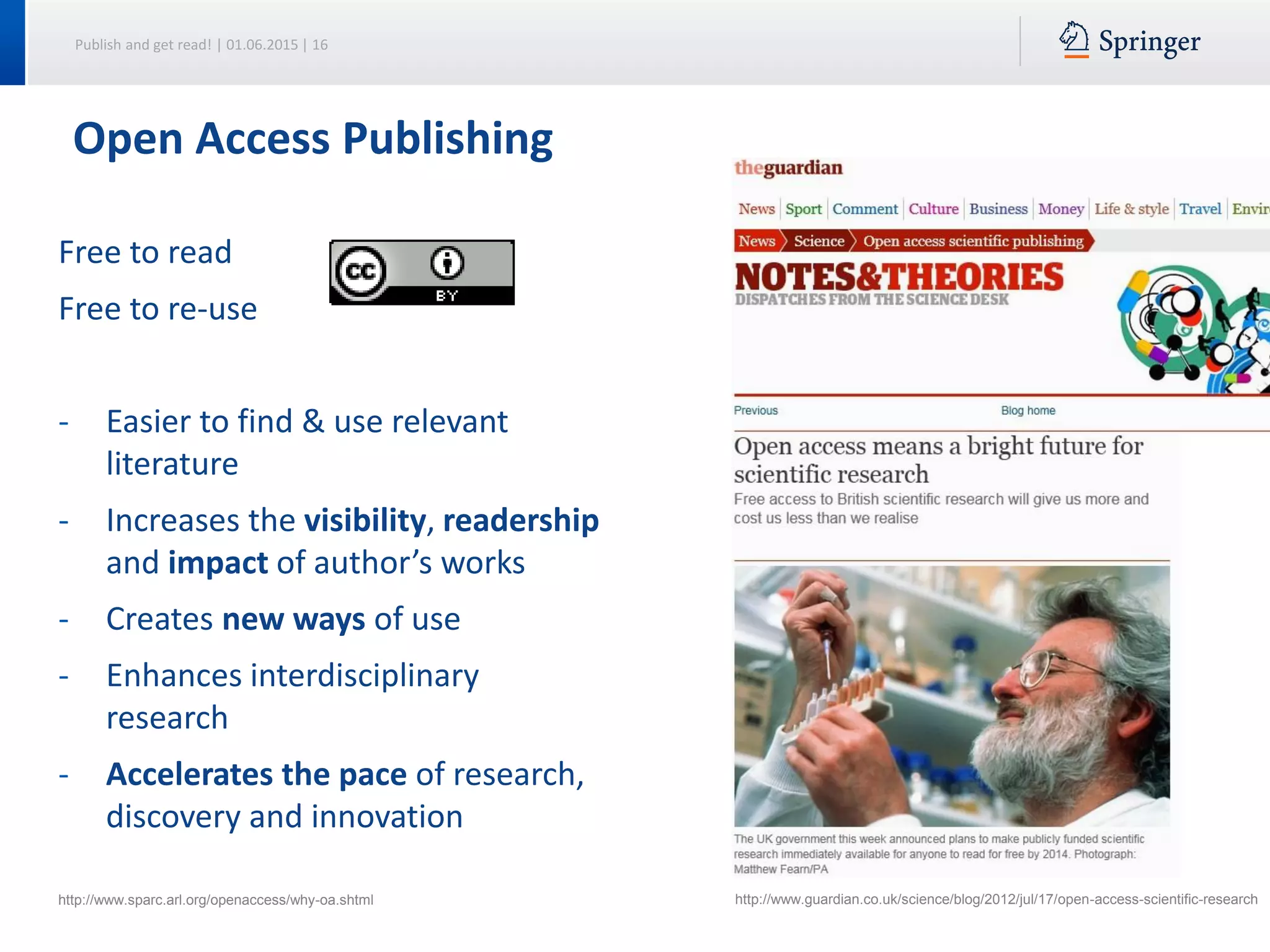 Publish and get read! | 01.06.2015 | 16
Open Access Publishing
Free to read
Free to re-use
- Easier to find & use relevant
literature
- Increases the visibility, readership
and impact of author’s works
- Creates new ways of use
- Enhances interdisciplinary
research
- Accelerates the pace of research,
discovery and innovation
http://www.sparc.arl.org/openaccess/why-oa.shtml http://www.guardian.co.uk/science/blog/2012/jul/17/open-access-scientific-research
 