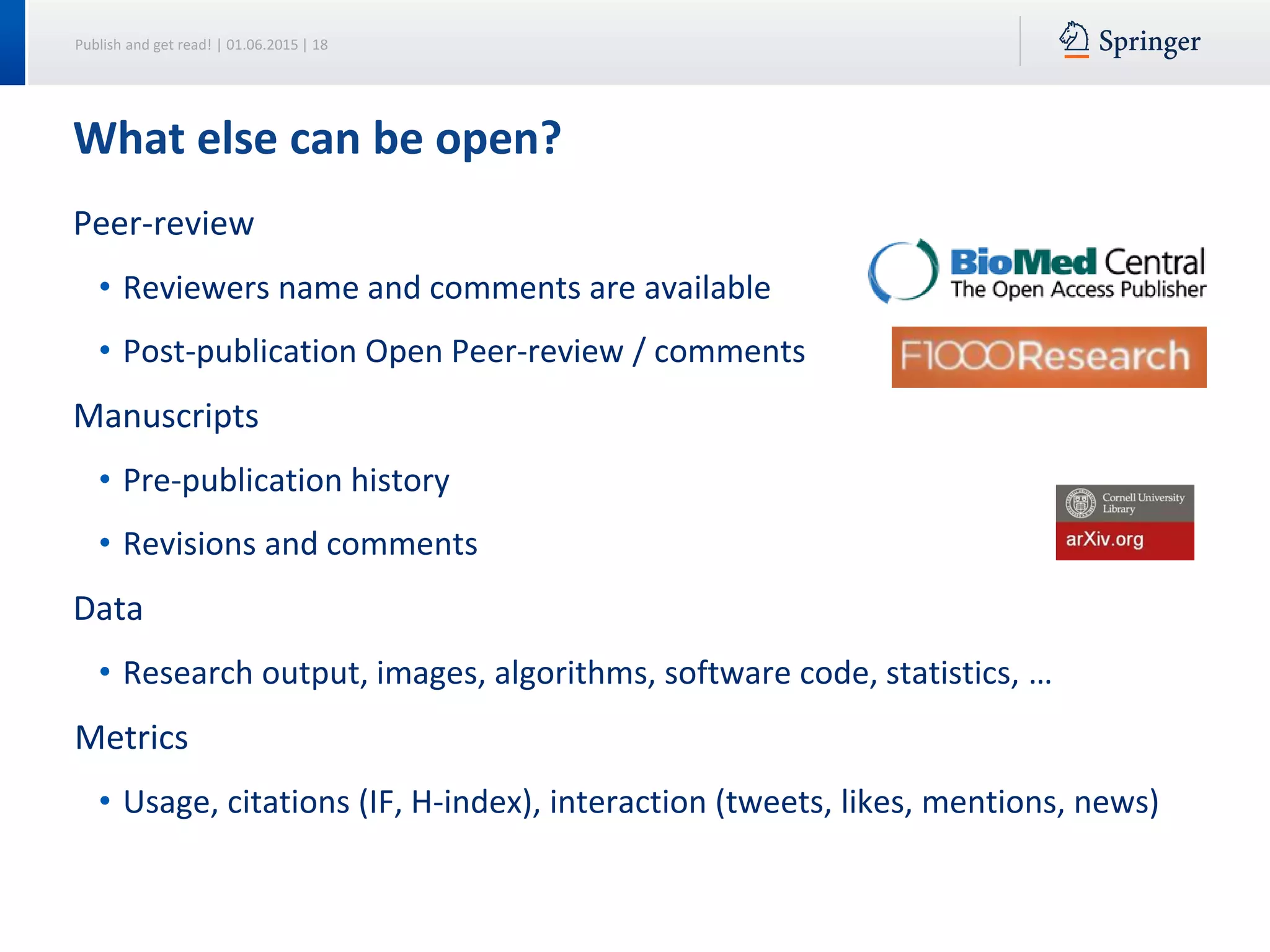Publish and get read! | 01.06.2015 | 18
Peer-review
• Reviewers name and comments are available
• Post-publication Open Peer-review / comments
Manuscripts
• Pre-publication history
• Revisions and comments
Data
• Research output, images, algorithms, software code, statistics, …
Metrics
• Usage, citations (IF, H-index), interaction (tweets, likes, mentions, news)
What else can be open?
 