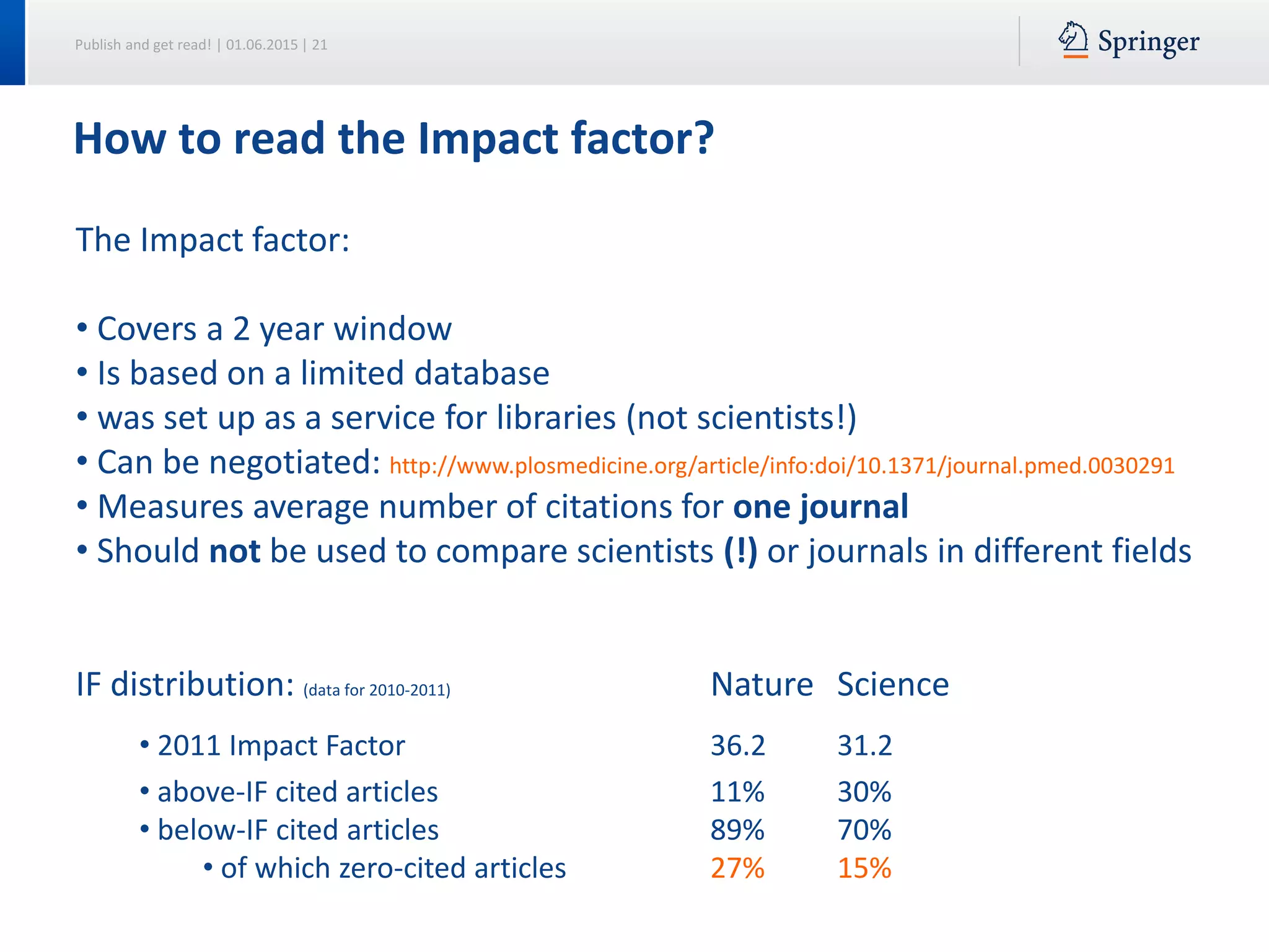 Publish and get read! | 01.06.2015 | 21
How to read the Impact factor?
The Impact factor:
• Covers a 2 year window
• Is based on a limited database
• was set up as a service for libraries (not scientists!)
• Can be negotiated: http://www.plosmedicine.org/article/info:doi/10.1371/journal.pmed.0030291
• Measures average number of citations for one journal
• Should not be used to compare scientists (!) or journals in different fields
IF distribution: (data for 2010-2011) Nature Science
• 2011 Impact Factor 36.2 31.2
• above-IF cited articles 11% 30%
• below-IF cited articles 89% 70%
• of which zero-cited articles 27% 15%
 