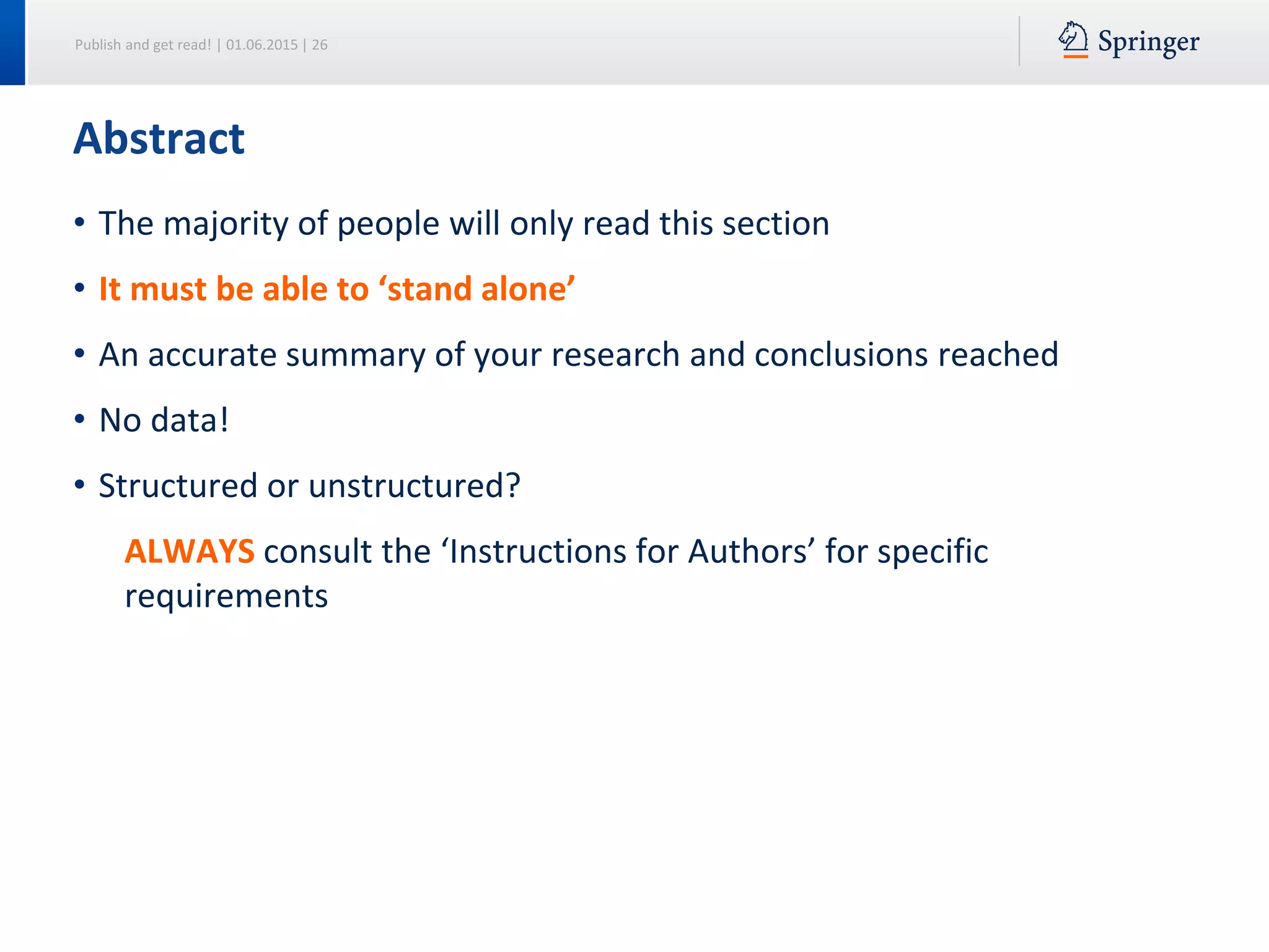 Publish and get read! | 01.06.2015 | 26
• The majority of people will only read this section
• It must be able to ‘stand alone’
• An accurate summary of your research and conclusions reached
• No data!
• Structured or unstructured?
ALWAYS consult the ‘Instructions for Authors’ for specific
requirements
Abstract
 